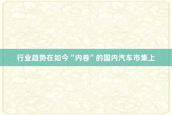 行业趋势在如今“内卷”的国内汽车市集上