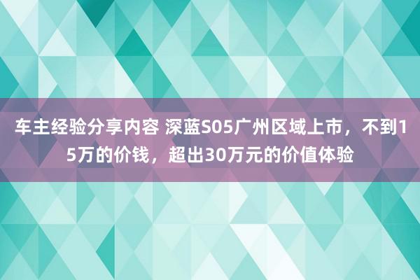 车主经验分享内容 深蓝S05广州区域上市，不到15万的价钱，超出30万元的价值体验