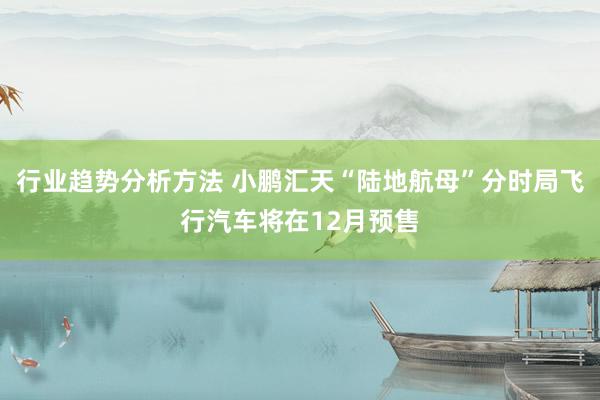 行业趋势分析方法 小鹏汇天“陆地航母”分时局飞行汽车将在12月预售