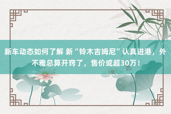 新车动态如何了解 新“铃木吉姆尼”认真进港，外不雅总算开窍了，售价或超30万！