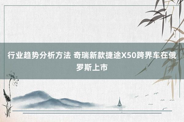 行业趋势分析方法 奇瑞新款捷途X50跨界车在俄罗斯上市