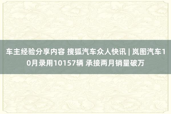 车主经验分享内容 搜狐汽车众人快讯 | 岚图汽车10月录用10157辆 承接两月销量破万