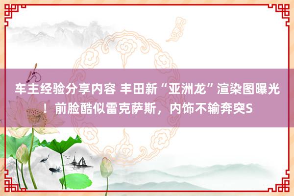 车主经验分享内容 丰田新“亚洲龙”渲染图曝光！前脸酷似雷克萨斯，内饰不输奔突S