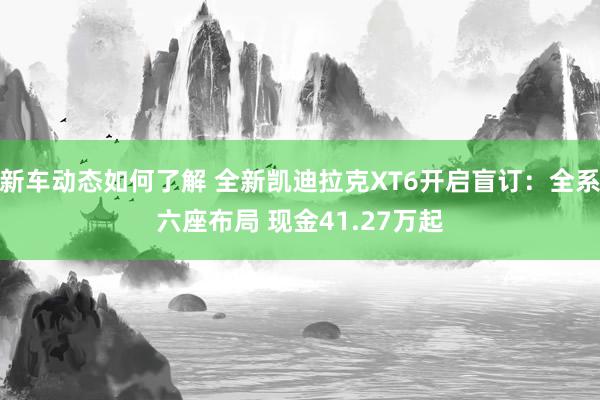 新车动态如何了解 全新凯迪拉克XT6开启盲订：全系六座布局 现金41.27万起