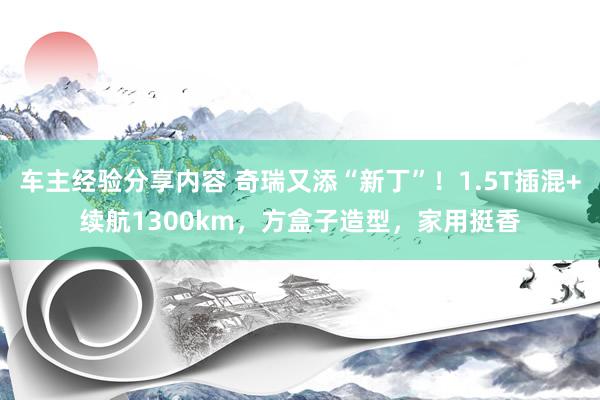 车主经验分享内容 奇瑞又添“新丁”！1.5T插混+续航1300km，方盒子造型，家用挺香