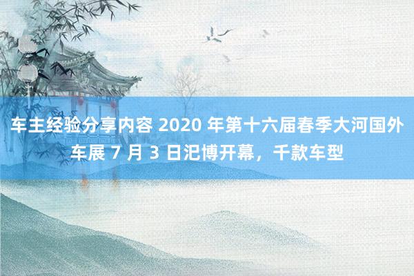 车主经验分享内容 2020 年第十六届春季大河国外车展 7 月 3 日汜博开幕，千款车型