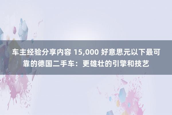 车主经验分享内容 15,000 好意思元以下最可靠的德国二手车：更雄壮的引擎和技艺