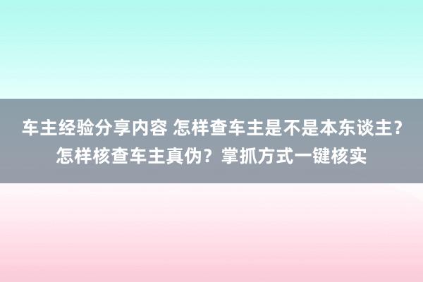 车主经验分享内容 怎样查车主是不是本东谈主？怎样核查车主真伪？掌抓方式一键核实