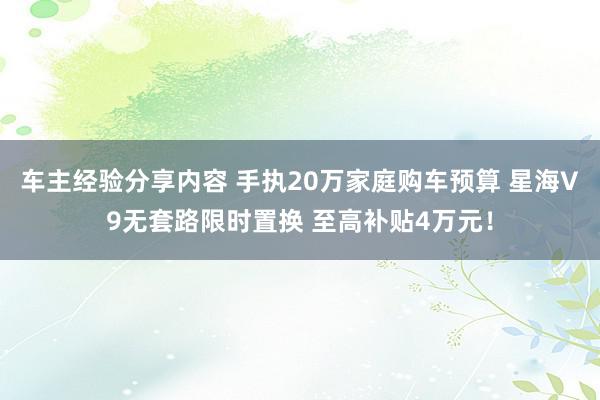 车主经验分享内容 手执20万家庭购车预算 星海V9无套路限时置换 至高补贴4万元！