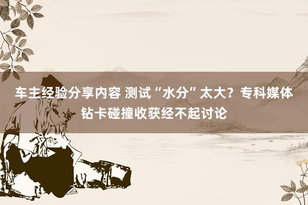 车主经验分享内容 测试“水分”太大？专科媒体钻卡碰撞收获经不起讨论