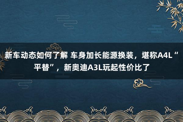 新车动态如何了解 车身加长能源换装，堪称A4L“平替”，新奥迪A3L玩起性价比了