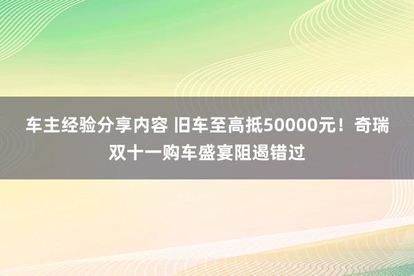 车主经验分享内容 旧车至高抵50000元！奇瑞双十一购车盛宴阻遏错过