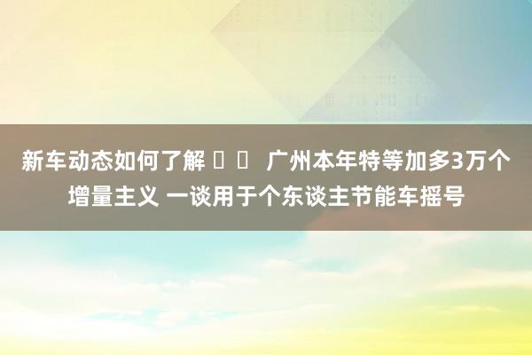 新车动态如何了解 		 广州本年特等加多3万个增量主义 一谈用于个东谈主节能车摇号