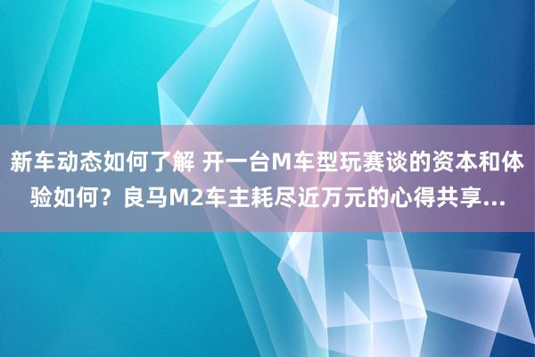 新车动态如何了解 开一台M车型玩赛谈的资本和体验如何？良马M2车主耗尽近万元的心得共享...