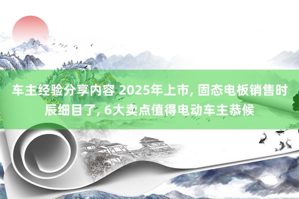 车主经验分享内容 2025年上市, 固态电板销售时辰细目了, 6大卖点值得电动车主恭候