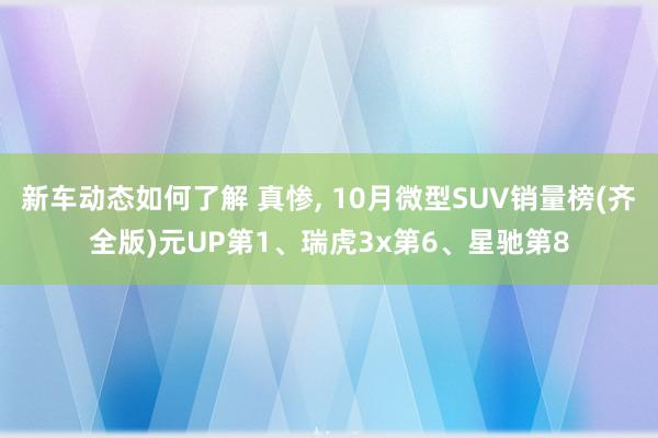 新车动态如何了解 真惨, 10月微型SUV销量榜(齐全版)元UP第1、瑞虎3x第6、星驰第8