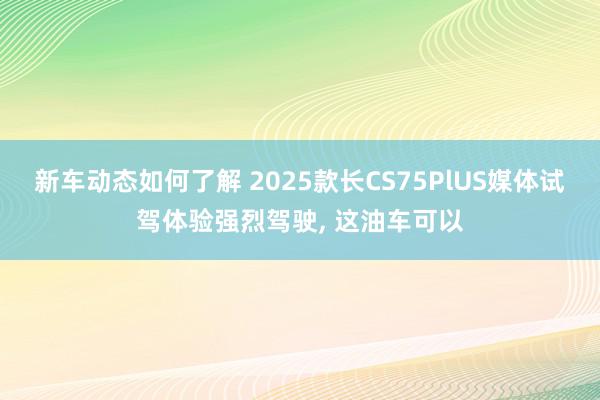 新车动态如何了解 2025款长CS75PlUS媒体试驾体验强烈驾驶, 这油车可以