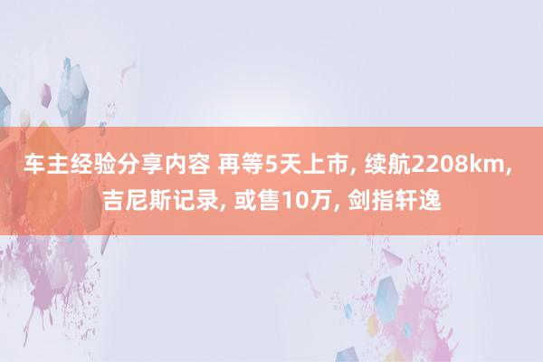 车主经验分享内容 再等5天上市, 续航2208km, 吉尼斯记录, 或售10万, 剑指轩逸