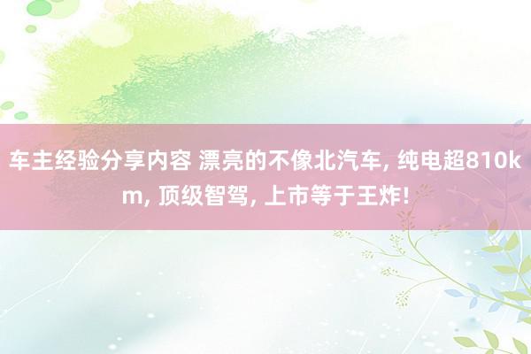 车主经验分享内容 漂亮的不像北汽车, 纯电超810km, 顶级智驾, 上市等于王炸!