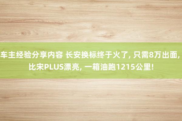 车主经验分享内容 长安换标终于火了, 只需8万出面, 比宋PLUS漂亮, 一箱油跑1215公里!