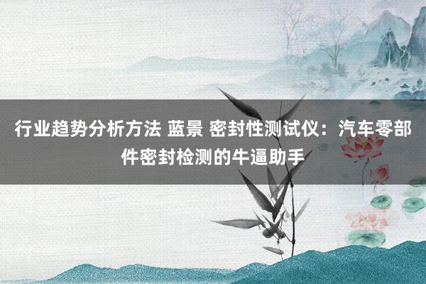 行业趋势分析方法 蓝景 密封性测试仪：汽车零部件密封检测的牛逼助手