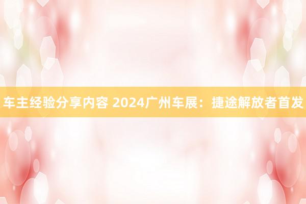 车主经验分享内容 2024广州车展：捷途解放者首发