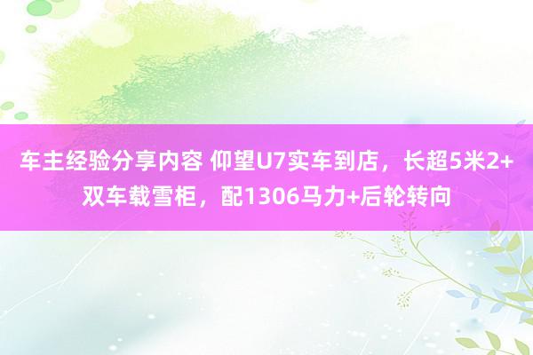 车主经验分享内容 仰望U7实车到店，长超5米2+双车载雪柜，配1306马力+后轮转向