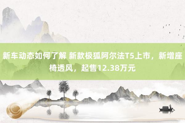 新车动态如何了解 新款极狐阿尔法T5上市，新增座椅透风，起售12.38万元