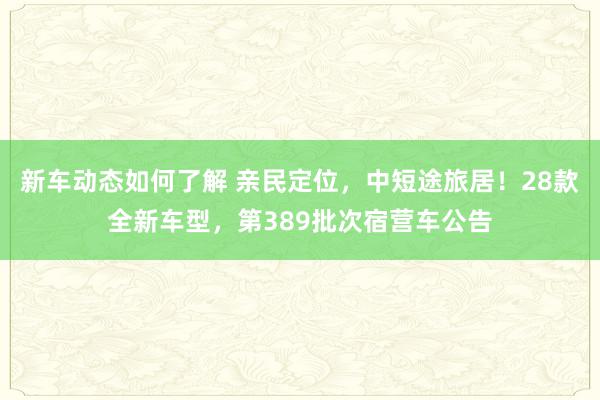 新车动态如何了解 亲民定位，中短途旅居！28款全新车型，第389批次宿营车公告