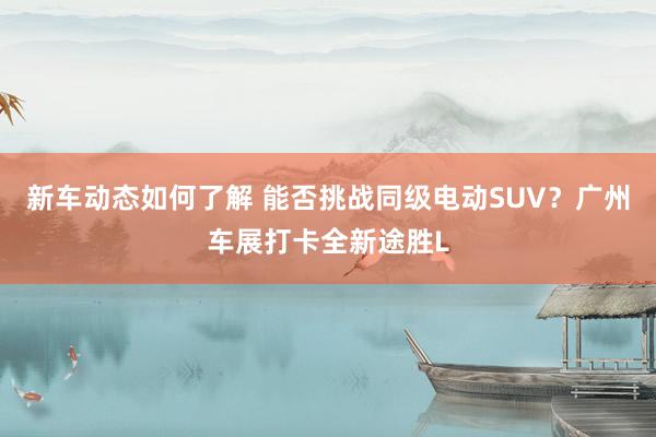 新车动态如何了解 能否挑战同级电动SUV？广州车展打卡全新途胜L