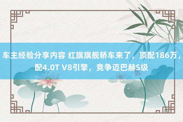 车主经验分享内容 红旗旗舰轿车来了，顶配186万，配4.0T V8引擎，竞争迈巴赫S级