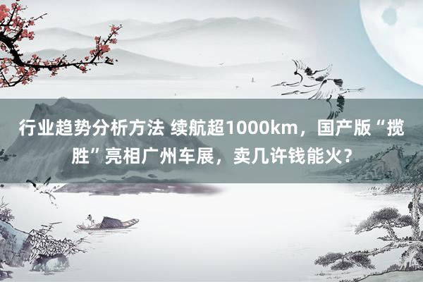 行业趋势分析方法 续航超1000km，国产版“揽胜”亮相广州车展，卖几许钱能火？