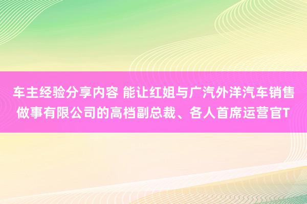 车主经验分享内容 能让红姐与广汽外洋汽车销售做事有限公司的高档副总裁、各人首席运营官T