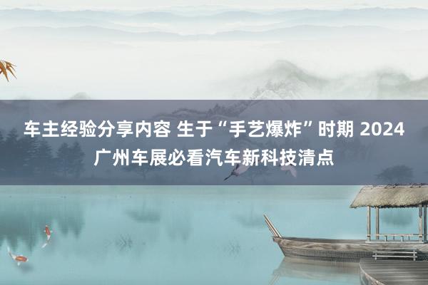 车主经验分享内容 生于“手艺爆炸”时期 2024广州车展必看汽车新科技清点