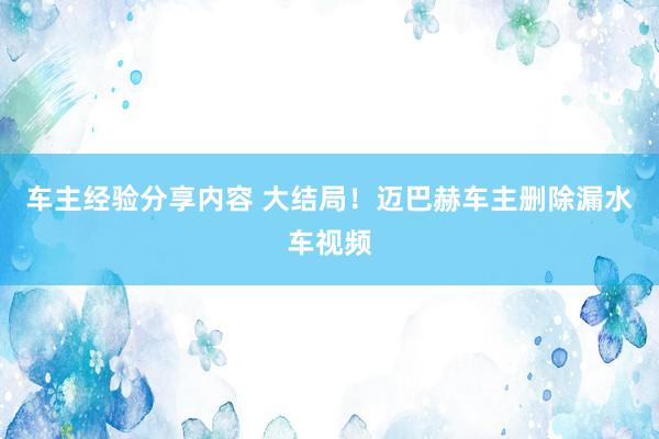 车主经验分享内容 大结局！迈巴赫车主删除漏水车视频