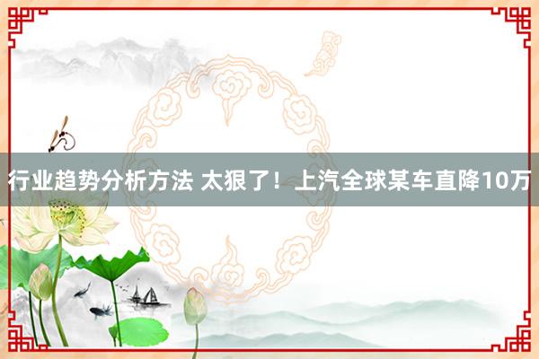 行业趋势分析方法 太狠了！上汽全球某车直降10万