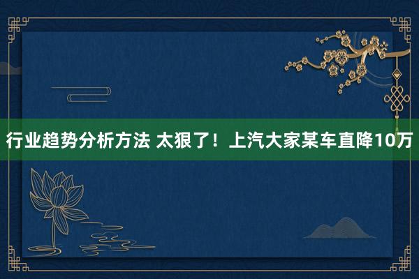 行业趋势分析方法 太狠了！上汽大家某车直降10万