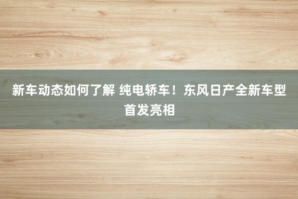 新车动态如何了解 纯电轿车！东风日产全新车型首发亮相