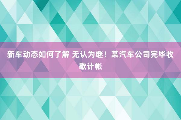 新车动态如何了解 无认为继！某汽车公司完毕收歇计帐