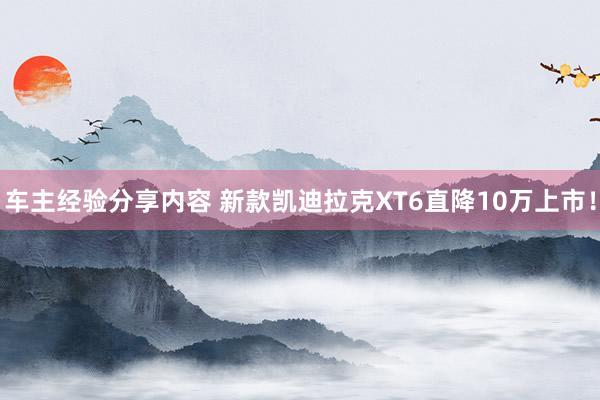 车主经验分享内容 新款凯迪拉克XT6直降10万上市！