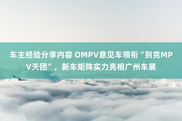 车主经验分享内容 OMPV意见车领衔“别克MPV天团”，新车矩阵实力亮相广州车展