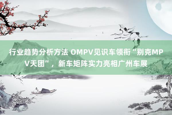 行业趋势分析方法 OMPV见识车领衔“别克MPV天团”，新车矩阵实力亮相广州车展