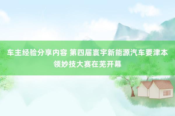 车主经验分享内容 第四届寰宇新能源汽车要津本领妙技大赛在芜开幕