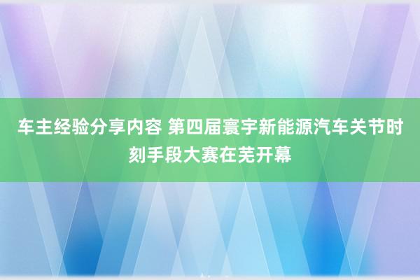 车主经验分享内容 第四届寰宇新能源汽车关节时刻手段大赛在芜开幕