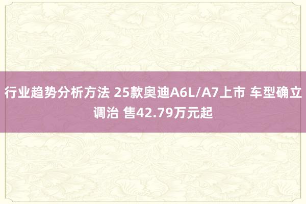 行业趋势分析方法 25款奥迪A6L/A7上市 车型确立调治 售42.79万元起