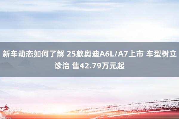 新车动态如何了解 25款奥迪A6L/A7上市 车型树立诊治 售42.79万元起