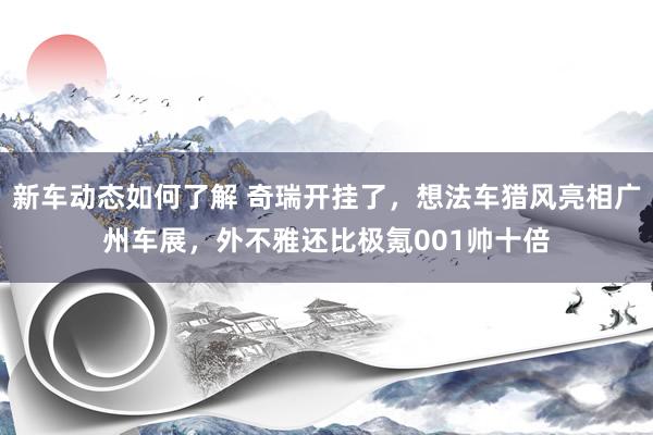 新车动态如何了解 奇瑞开挂了，想法车猎风亮相广州车展，外不雅还比极氪001帅十倍