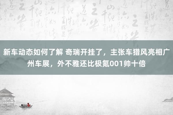 新车动态如何了解 奇瑞开挂了，主张车猎风亮相广州车展，外不雅还比极氪001帅十倍