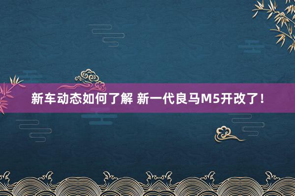 新车动态如何了解 新一代良马M5开改了！