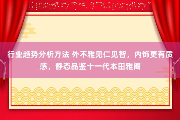 行业趋势分析方法 外不雅见仁见智，内饰更有质感，静态品鉴十一代本田雅阁